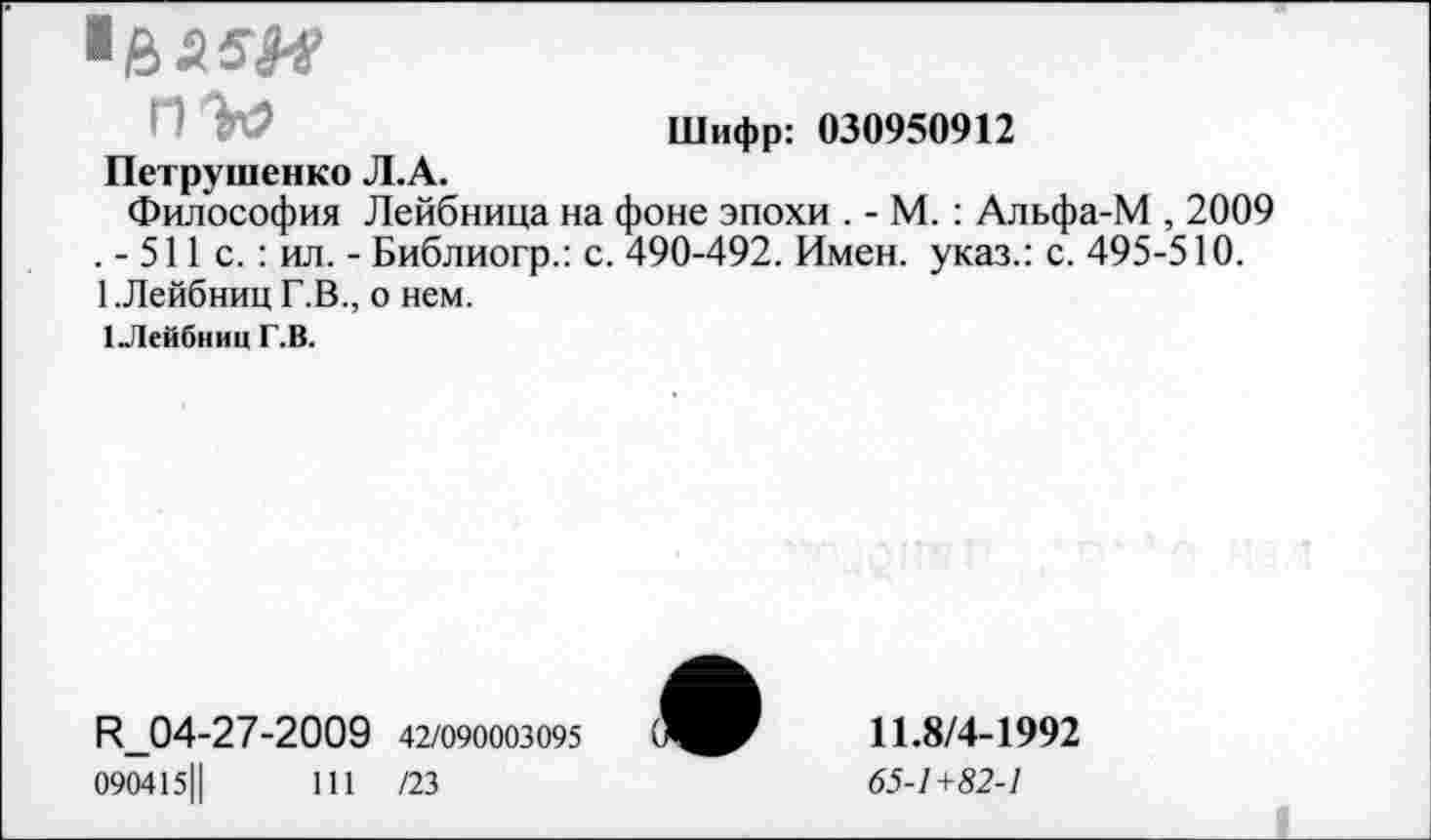 ﻿■saw
nto	Шифр: 030950912
Петрушенко Л.А.
Философия Лейбница на фоне эпохи . - М. : Альфа-М , 2009 . - 511 с. : ил. -Библиогр.: с. 490-492. Имен, указ.: с. 495-510. 1.Лейбниц Г.В., о нем.
1Лейбниц Г.В.
R_04-27-2009 42/090003095
090415Ц	111 /23
11.8/4-1992
65-1+82-1